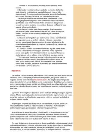 1. Informe as autoridades qualquer suspeita séria de abuso
       sexual.
         2.Consultar imediatamente um pediatra ou médico de família
       para atestar a veracidade da agressão (quando houver sido
       concretizada). O exame médico pode avaliar as condições físicas e
       emocionais da criança e indicar um tratamento adequado.
         3.A criança abusada sexualmente deve submeter-se a uma
       avaliação psiquiátrica por ou outro profissional de saúde mental
       qualificado, para determinar os efeitos emocionais da agressão
       sexual, bem como avaliar a necessidade de ajuda profissional para
       superar o trauma do abuso.
         4. Ainda que a maior parte das acusações de abuso sejam
       verdadeiras, pode haver falsas acusações em casos de disputas
       sobre a custódia infantil ou em outras situações familiares
       complicadas.
         5. Quando a criança tem que testemunhar sobre a identidade de
       seu agressor, deve-se preferir métodos indiretos e especiais
       sempre que possível, tais como o uso de vídeo, afastamento de
       expectadores dispensáveis ou qualquer outra opção de não ter que
       encarar o acusado.
         6.Quando a criança faz uma confidência a alguém sobre abuso
       sexual, é importante dar-lhe apoio e carinho; este é o primeiro
       passo para ajudar no restabelecimento de sua autoconfiança, na
       confiança nos outros adultos e na melhoria de sua auto-estima.
         7.Normalmente, devido ao grande incômodo emocional que os
       pais experimentam quando ficam sabendo do abuso sexual em
       seus filhos, estes podem pensar, erroneamente, que a raiva é
       contra eles. Por isso, deve ficar muito claro que a raiva manifestada
       não é contra a criança abusada.


  Seqüelas
  Felizmente, os danos físicos permanentes como conseqüência do abuso sexual
são muito raros. A recuperação emocional dependerá, em grande parte, da
resposta familiar ao incidente (Embarazada.Com). As reações das crianças ao
abuso sexual diferem com a idade e com a personalidade de cada uma, bem como
com a natureza da agressão sofrida. Um fato curioso é que, algumas (raras) vezes,
as crianças não são tão perturbadas por situações que parecem muito sérias para
seus pais.

   O período de readaptação depois do abuso pode ser difícil para os pais e para a
criança. Muitos jovens abusados continuam atemorizados e perturbados por várias
semanas, podendo ter dificuldades para comer e dormir, sentindo ansiedade e
evitando voltar à escola.

   As principais seqüelas do abuso sexual são de ordem psíquica, sendo um
relevante fator na história da vida emocional de homens e mulheres com
problemas conjugais, psicossociais e transtornos psiquiátricos.

  Antecedentes de abuso sexual na infância estão fortemente relacionados a
comportamento sexual inapropriado para idade e nível de desenvolvimento,
quando comparado com a média das crianças e adolescentes da mesma faixa
etária e do mesmo meio sócio-cultural sem história de abuso.

  Em nível de traços no desenvolvimento da personalidade, o abuso sexual infantil
pode estar relacionado a futuros sentimentos de traição, desconfiança, hostilidade
e dificuldades nos relacionamentos, sensação de vergonha, culpa e auto-
desvalorização, à baixa autoestima à distorção da imagem corporal, Transtorno
 