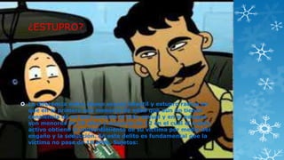 ¿ESTUPRO?

 La diferencia entre abuso sexual infantil y estupro radica en
que en el primero son menores de edad que aún no tienen
conciencia de en qué consiste el acto sexual y en el estupro
son menores de 18 años y mayores de 12 en el cuál el sujeto
activo obtiene el consentimiento de su víctima por medio del
engaño y la seducción. En este delito es fundamental que la
víctima no pase de 18 años. Sujetos:

 