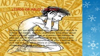 ¿TIPOS DE ABUSO SEXUAL?

 La violación, que es considerada delito sin importar el sexo de la
víctima, y el estupro. Estupro: La diferencia entre abuso sexual
infantil y estupro radica en que en el primero son menores de
edad que aún no tienen conciencia de en que consiste el acto
sexual y en el estupro son menores de 18 años y mayores de 12
en el cuál el sujeto activo obtiene el consentimiento de su
víctima por medio del engaño y la seducción,

 