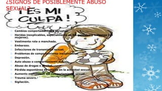 ¿SIGNOS DE POSIBLEMENTE ABUSO
SEXUAL?

 Cambios comportamentales abruptos.
 Heridas inexplicables, especialmente en los genitales y los senos (en
mujeres).
 Vestimenta rota o manchada.
 Embarazo.
 Infecciones de transmisión sexual.
 Problemas de comportamiento inexplicables.
 Depresión.
 Auto abuso o comportamiento suicida.
 Abuso de drogas o alcohol.
 Pérdida espontánea de interés en la actividad sexual.
 Aumento espontáneo del comportamiento sexual.
 Trauma severo.3
 Sigilación.

 