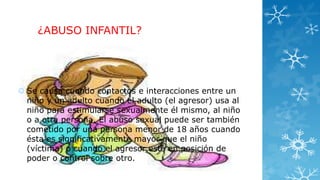 ¿ABUSO INFANTIL?

 Se causa cuando contactos e interacciones entre un
niño y un adulto cuando el adulto (el agresor) usa al
niño para estimularse sexualmente él mismo, al niño
o a otra persona. El abuso sexual puede ser también
cometido por una persona menor de 18 años cuando
ésta es significativamente mayor que el niño
(víctima) o cuando el agresor está en posición de
poder o control sobre otro.

 