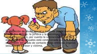  La definición de abuso sexual a menores puede realizarse
desde dos ópticas: la jurídica y la psicológica, que no
siempre coinciden, por cuanto la valoración jurídica de
esas conductas sexuales está condicionada por el criterio
objetivable del grado de contacto físico entre los órganos
sexuales de agresor y víctima,

 