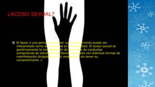 ¿ACOSO SEXUAL?

 El besar a una persona sin tener su consentimiento puede ser
interpretado como acoso sexual en la actualidad. El acoso sexual es
genéricamente la manifestación de una serie de conductas
compulsivas de solicitudes de favores sexuales con distintas formas de
manifestación dirigidas a un(a) receptor(a) sin tener su
consentimiento .l.

 