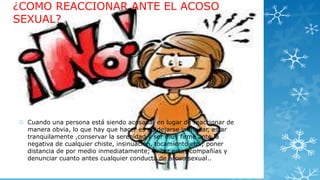 ¿COMO REACCIONAR ANTE EL ACOSO
SEXUAL?

 Cuando una persona está siendo acosada, en lugar de reaccionar de
manera obvia, lo que hay que hacer es no dejarse intimidar, estar
tranquilamente ,conservar la serenidad y ser muy firme ante la
negativa de cualquier chiste, insinuación, tocamiento etc.; poner
distancia de por medio inmediatamente; evitar estas compañías y
denunciar cuanto antes cualquier conducta de acoso sexual..

 