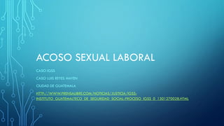 ACOSO SEXUAL LABORAL
CASO IGSS
CASO LUIS REYES MAYEN
CIUDAD DE GUATEMALA
HTTP://WWW.PRENSALIBRE.COM/NOTICIAS/JUSTICIA/IGSS-
INSTITUTO_GUATEMALTECO_DE_SEGURIDAD_SOCIAL-PROCESO_IGSS_0_1301270028.HTML
 