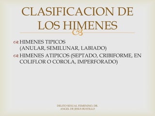 
 HIMENES TIPICOS
(ANULAR, SEMILUNAR, LABIADO)
 HIMENES ATIPICOS (SEPTADO, CRIBIFORME, EN
COLIFLOR O COROLA, IMPERFORADO)
CLASIFICACION DE
LOS HIMENES
DELITO SEXUAL FEMENINO, DR.
ANGEL DE JESUS BUSTILLO
 