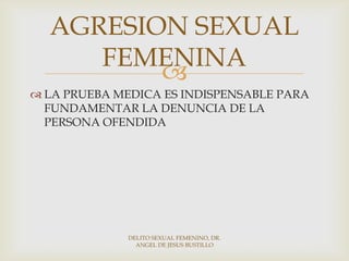 
 LA PRUEBA MEDICA ES INDISPENSABLE PARA
FUNDAMENTAR LA DENUNCIA DE LA
PERSONA OFENDIDA
AGRESION SEXUAL
FEMENINA
DELITO SEXUAL FEMENINO, DR.
ANGEL DE JESUS BUSTILLO
 