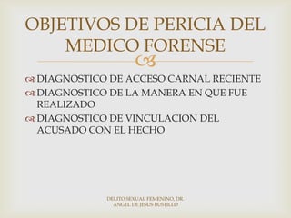
 DIAGNOSTICO DE ACCESO CARNAL RECIENTE
 DIAGNOSTICO DE LA MANERA EN QUE FUE
REALIZADO
 DIAGNOSTICO DE VINCULACION DEL
ACUSADO CON EL HECHO
OBJETIVOS DE PERICIA DEL
MEDICO FORENSE
DELITO SEXUAL FEMENINO, DR.
ANGEL DE JESUS BUSTILLO
 