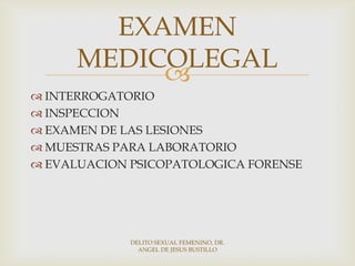 
 INTERROGATORIO
 INSPECCION
 EXAMEN DE LAS LESIONES
 MUESTRAS PARA LABORATORIO
 EVALUACION PSICOPATOLOGICA FORENSE
EXAMEN
MEDICOLEGAL
DELITO SEXUAL FEMENINO, DR.
ANGEL DE JESUS BUSTILLO
 