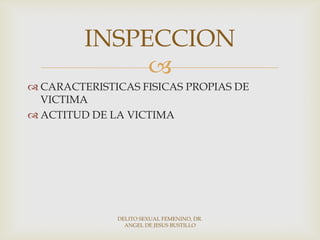 
 CARACTERISTICAS FISICAS PROPIAS DE
VICTIMA
 ACTITUD DE LA VICTIMA
INSPECCION
DELITO SEXUAL FEMENINO, DR.
ANGEL DE JESUS BUSTILLO
 