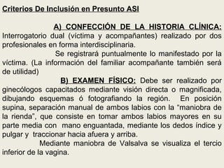 Criterios De Inclusión en Presunto ASI
A) CONFECCIÓN DE LA HISTORIA CLÍNICA:
Interrogatorio dual (víctima y acompañantes) realizado por dos
profesionales en forma interdisciplinaria.
Se registrará puntualmente lo manifestado por la
víctima. (La información del familiar acompañante también será
de utilidad)
B) EXAMEN FÍSICO: Debe ser realizado por
ginecólogos capacitados mediante visión directa o magnificada,
dibujando esquemas ó fotografiando la región. En posición
supina, separación manual de ambos labios con la “maniobra de
la rienda”, que consiste en tomar ambos labios mayores en su
parte media con mano enguantada, mediante los dedos índice y
pulgar y traccionar hacia afuera y arriba.
Mediante maniobra de Valsalva se visualiza el tercio
inferior de la vagina.
 