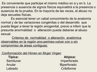 Es conveniente que participe el mismo médico en a y en b. La
presencia o ausencia de signos físicos equivaldrá a la presencia o
ausencia de la prueba. En la mayoría de las veces, el abuso no
deja secuelas físicas.
Es esencial tener un cabal conocimiento de la anatomía
normal y de las variaciones congénitas o del desarrollo que
pueda llegar a tener la región anogenital, previo a inferir que la
presunta anormalidad o alteración pueda deberse al abuso
sexual.
Criterios de normalidad o alteración anatómica
observables en la región ano-perineo-vulvar con o sin
compromiso de áreas contiguas:
Conformación del Himen en Mujer Virgen
Típica: Atípica:
Semilunar Imperforado
Anular Biperforado
Labiado Cribiforme
 