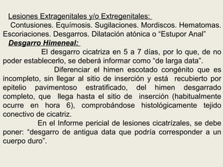 Lesiones Extragenitales y/o Extregenitales:
Contusiones. Equímosis. Sugilaciones. Mordiscos. Hematomas.
Escoriaciones. Desgarros. Dilatación atónica o “Estupor Anal”
Desgarro Himeneal:
El desgarro cicatriza en 5 a 7 días, por lo que, de no
poder establecerlo, se deberá informar como “de larga data”.
Diferenciar el himen escotado congénito que es
incompleto, sin llegar al sitio de inserción y está recubierto por
epitelio pavimentoso estratificado, del himen desgarrado
completo, que llega hasta el sitio de inserción (habitualmente
ocurre en hora 6), comprobándose histológicamente tejido
conectivo de cicatriz.
En el Informe pericial de lesiones cicatrízales, se debe
poner: “desgarro de antigua data que podría corresponder a un
cuerpo duro”.
 