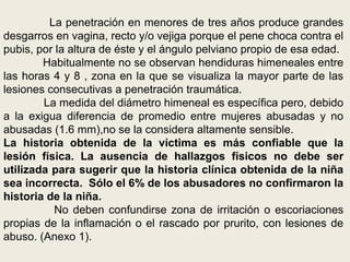 La penetración en menores de tres años produce grandes
desgarros en vagina, recto y/o vejiga porque el pene choca contra el
pubis, por la altura de éste y el ángulo pelviano propio de esa edad.
Habitualmente no se observan hendiduras himeneales entre
las horas 4 y 8 , zona en la que se visualiza la mayor parte de las
lesiones consecutivas a penetración traumática.
La medida del diámetro himeneal es específica pero, debido
a la exigua diferencia de promedio entre mujeres abusadas y no
abusadas (1.6 mm),no se la considera altamente sensible.
La historia obtenida de la víctima es más confiable que la
lesión física. La ausencia de hallazgos físicos no debe ser
utilizada para sugerir que la historia clínica obtenida de la niña
sea incorrecta. Sólo el 6% de los abusadores no confirmaron la
historia de la niña.
No deben confundirse zona de irritación o escoriaciones
propias de la inflamación o el rascado por prurito, con lesiones de
abuso. (Anexo 1).
 