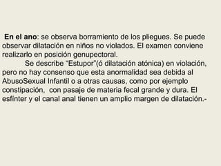 En el ano: se observa borramiento de los pliegues. Se puede
observar dilatación en niños no violados. El examen conviene
realizarlo en posición genupectoral.
Se describe “Estupor”(ó dilatación atónica) en violación,
pero no hay consenso que esta anormalidad sea debida al
AbusoSexual Infantil o a otras causas, como por ejemplo
constipación, con pasaje de materia fecal grande y dura. El
esfínter y el canal anal tienen un amplio margen de dilatación.-
 
