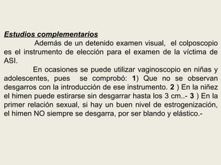 Estudios complementarios
Además de un detenido examen visual, el colposcopio
es el instrumento de elección para el examen de la víctima de
ASI.
En ocasiones se puede utilizar vaginoscopio en niñas y
adolescentes, pues se comprobó: 1) Que no se observan
desgarros con la introducción de ese instrumento. 2 ) En la niñez
el himen puede estirarse sin desgarrar hasta los 3 cm..- 3 ) En la
primer relación sexual, si hay un buen nivel de estrogenización,
el himen NO siempre se desgarra, por ser blando y elástico.-
 