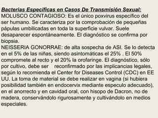 Bacterias Especificas en Casos De Transmisión Sexual:
MOLUSCO CONTAGIOSO: Es el único poxvirus específico del
ser humano. Se caracteriza por la comprobación de pequeñas
pápulas umbilicadas en toda la superficie vulvar. Suele
desaparecer espontáneamente. El diagnóstico se confirma por
biopsia.
NEISSERIA GONORRAE: de alta sospecha de ASI. Se lo detecta
en el 5% de las niñas, siendo asintomáticas el 25% . El 50%
compromete al recto y el 20% la orofaringe. El diagnóstico, sólo
por cultivo, debe ser reconfirmado por las implicancias legales,
según lo recomienda el Center for Diseases Control (CDC) en EE
UU. La toma de material se debe realizar en vagina (si hubiera
posibilidad también en endocervix mediante especulo adecuado),
en el anorrecto y en cavidad oral, con hisopo de Dacron, no de
madera, conservándolo rigurosamente y cultivándolo en medios
especiales.
 