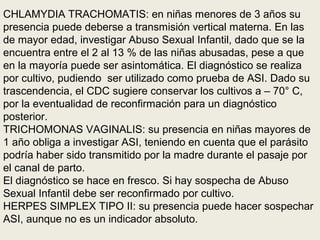CHLAMYDIA TRACHOMATIS: en niñas menores de 3 años su
presencia puede deberse a transmisión vertical materna. En las
de mayor edad, investigar Abuso Sexual Infantil, dado que se la
encuentra entre el 2 al 13 % de las niñas abusadas, pese a que
en la mayoría puede ser asintomática. El diagnóstico se realiza
por cultivo, pudiendo ser utilizado como prueba de ASI. Dado su
trascendencia, el CDC sugiere conservar los cultivos a – 70° C,
por la eventualidad de reconfirmación para un diagnóstico
posterior.
TRICHOMONAS VAGINALIS: su presencia en niñas mayores de
1 año obliga a investigar ASI, teniendo en cuenta que el parásito
podría haber sido transmitido por la madre durante el pasaje por
el canal de parto.
El diagnóstico se hace en fresco. Si hay sospecha de Abuso
Sexual Infantil debe ser reconfirmado por cultivo.
HERPES SIMPLEX TIPO II: su presencia puede hacer sospechar
ASI, aunque no es un indicador absoluto.
 