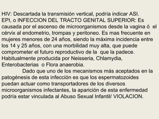 HIV: Descartada la transmisión vertical, podría indicar ASI.
EPI, o INFECCION DEL TRACTO GENITAL SUPERIOR: Es
causada por el ascenso de microorganismos desde la vagina ó el
cérvix al endometrio, trompas y peritoneo. Es mas frecuente en
mujeres menores de 24 años, siendo la máxima incidencia entre
los 14 y 25 años, con una morbilidad muy alta, que puede
comprometer el futuro reproductivo de la que la padece.
Habitualmente producida por Neisseria, Chlamydia,
Enterobacterias o Flora anaerobia.
Dado que uno de los mecanismos más aceptados en la
patogénesis de esta infección es que los espermatozoides
puedan actuar como transportadores de los diversos
microorganismos infectantes, la aparición de esta enfermedad
podría estar vinculada al Abuso Sexual Infantil/ VIOLACION.
 
