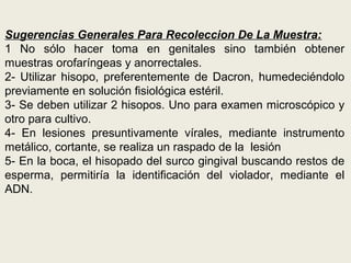 Sugerencias Generales Para Recoleccion De La Muestra:
1 No sólo hacer toma en genitales sino también obtener
muestras orofaríngeas y anorrectales.
2- Utilizar hisopo, preferentemente de Dacron, humedeciéndolo
previamente en solución fisiológica estéril.
3- Se deben utilizar 2 hisopos. Uno para examen microscópico y
otro para cultivo.
4- En lesiones presuntivamente vírales, mediante instrumento
metálico, cortante, se realiza un raspado de la lesión
5- En la boca, el hisopado del surco gingival buscando restos de
esperma, permitiría la identificación del violador, mediante el
ADN.
 