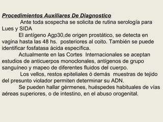 Procedimientos Auxiliares De Diagnostico
Ante toda sospecha se solicita de rutina serología para
Lues y SIDA
El antígeno Agp30,de origen prostático, se detecta en
vagina hasta las 48 hs. posteriores al coito. También se puede
identificar fosfatasa ácida específica.
Actualmente en las Cortes Internacionales se aceptan
estudios de anticuerpos monoclonales, antígenos de grupo
sanguíneo y mapeo de diferentes fluidos del cuerpo.
Los vellos, restos epiteliales ó demás muestras de tejido
del presunto violador permiten determinar su ADN.
Se pueden hallar gérmenes, huéspedes habituales de vías
aéreas superiores, o de intestino, en el abuso orogenital.
 