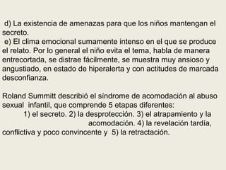 d) La existencia de amenazas para que los niños mantengan el
secreto.
e) El clima emocional sumamente intenso en el que se produce
el relato. Por lo general el niño evita el tema, habla de manera
entrecortada, se distrae fácilmente, se muestra muy ansioso y
angustiado, en estado de hiperalerta y con actitudes de marcada
desconfianza.
Roland Summitt describió el síndrome de acomodación al abuso
sexual infantil, que comprende 5 etapas diferentes:
1) el secreto. 2) la desprotección. 3) el atrapamiento y la
acomodación. 4) la revelación tardía,
conflictiva y poco convincente y 5) la retractación.
 