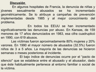 Discusión
En algunos hospitales de Francia, la denuncia de niñas y
jóvenes sexualmente abusados se ha incrementado
geométricamente. Se lo atribuye a campañas de prevención
implementadas desde 1985 y al mejor conocimiento del
problema.
En todos los EEUU se han incrementado
significativamente las denuncias por abuso. En Kansas, de 159
menores de 17 años denunciados en 1983, esa cifra cuadruplicó
en 1990, con 619 abusos.
Las víctimas fueron aproximadamente 80% mujeres y 20%
varones. En 1990 el mayor número de abusados (32.5%) fueron
niños de 3 a 5 años. La mayoría de las denuncias se hicieron
semanas o meses posteriores al incidente.
El bajo índice de denuncias ocurre por el “pacto de
silencio" que se establece entre el abusado y el abusador, dado
que éste habitualmente pertenece al entorno familiar o social de
la víctima.
 
