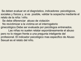 Se deben evaluar en el diagnóstico, indicadores: psicológicos,
sociales y físicos y, si es posible, validar la sospecha mediante el
relato de la niña / niño.
Se debe diferenciar abuso de violación
No revictimizar a la víctima en el interrogatorio
ginecológico.Debe ser evaluada por psicólogos entrenados.
Las niñas no suelen relatar espontáneamente el abuso
pero no lo niegan frente a una pregunta inteligente del
profesional. El indicador psicológico mas especifico de Abuso
Sexual es el relato del niño.
 