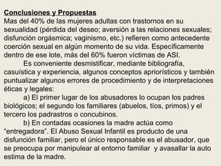 Conclusiones y Propuestas
Mas del 40% de las mujeres adultas con trastornos en su
sexualidad (pérdida del deseo; aversión a las relaciones sexuales;
disfunción orgásmica; vaginismo, etc.) refieren como antecedente
coerción sexual en algún momento de su vida. Específicamente
dentro de ese lote, más del 60% fueron víctimas de ASI.
Es conveniente desmistificar, mediante bibliografía,
casuística y experiencia, algunos conceptos apriorísticos y también
puntualizar algunos errores de procedimiento y de interpretaciones
éticas y legales:
a) El primer lugar de los abusadores lo ocupan los padres
biológicos; el segundo los familiares (abuelos, tíos, primos) y el
tercero los padrastros o concubinos.
b) En contadas ocasiones la madre actúa como
“entregadora”. El Abuso Sexual Infantil es producto de una
disfunción familiar, pero el único responsable es el abusador, que
se preocupa por manipulear al entorno familiar y avasallar la auto
estima de la madre.
 