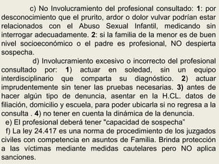 c) No Involucramiento del profesional consultado: 1: por
desconocimiento que el prurito, ardor o dolor vulvar podrían estar
relacionados con el Abuso Sexual Infantil, medicando sin
interrogar adecuadamente. 2: si la familia de la menor es de buen
nivel socioeconómico o el padre es profesional, NO despierta
sospecha.
d) Involucramiento excesivo o incorrecto del profesional
consultado por: 1) actuar en soledad, sin un equipo
interdisciplinario que comparta su diagnóstico. 2) actuar
imprudentemente sin tener las pruebas necesarias. 3) antes de
hacer algún tipo de denuncia, asentar en la H.CL. datos de
filiación, domicilio y escuela, para poder ubicarla si no regresa a la
consulta . 4) no tener en cuenta la dinámica de la denuncia.
e) El profesional deberá tener "capacidad de sospecha”
f) La ley 24.417 es una norma de procedimiento de los juzgados
civiles con competencia en asuntos de Familia. Brinda protección
a las víctimas mediante medidas cautelares pero NO aplica
sanciones.
 