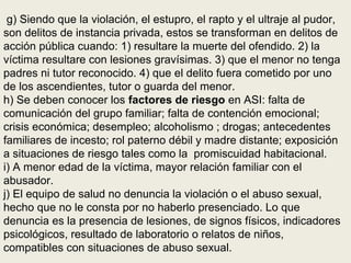 g) Siendo que la violación, el estupro, el rapto y el ultraje al pudor,
son delitos de instancia privada, estos se transforman en delitos de
acción pública cuando: 1) resultare la muerte del ofendido. 2) la
víctima resultare con lesiones gravísimas. 3) que el menor no tenga
padres ni tutor reconocido. 4) que el delito fuera cometido por uno
de los ascendientes, tutor o guarda del menor.
h) Se deben conocer los factores de riesgo en ASI: falta de
comunicación del grupo familiar; falta de contención emocional;
crisis económica; desempleo; alcoholismo ; drogas; antecedentes
familiares de incesto; rol paterno débil y madre distante; exposición
a situaciones de riesgo tales como la promiscuidad habitacional.
i) A menor edad de la víctima, mayor relación familiar con el
abusador.
j) El equipo de salud no denuncia la violación o el abuso sexual,
hecho que no le consta por no haberlo presenciado. Lo que
denuncia es la presencia de lesiones, de signos físicos, indicadores
psicológicos, resultado de laboratorio o relatos de niños,
compatibles con situaciones de abuso sexual.
 