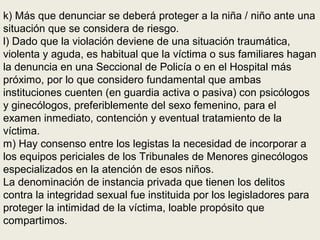 k) Más que denunciar se deberá proteger a la niña / niño ante una
situación que se considera de riesgo.
l) Dado que la violación deviene de una situación traumática,
violenta y aguda, es habitual que la víctima o sus familiares hagan
la denuncia en una Seccional de Policía o en el Hospital más
próximo, por lo que considero fundamental que ambas
instituciones cuenten (en guardia activa o pasiva) con psicólogos
y ginecólogos, preferiblemente del sexo femenino, para el
examen inmediato, contención y eventual tratamiento de la
víctima.
m) Hay consenso entre los legistas la necesidad de incorporar a
los equipos periciales de los Tribunales de Menores ginecólogos
especializados en la atención de esos niños.
La denominación de instancia privada que tienen los delitos
contra la integridad sexual fue instituida por los legisladores para
proteger la intimidad de la víctima, loable propósito que
compartimos.
 