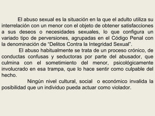 El abuso sexual es la situación en la que el adulto utiliza su
interrelación con un menor con el objeto de obtener satisfacciones
a sus deseos o necesidades sexuales, lo que configura un
variado tipo de perversiones, agrupadas en el Código Penal con
la denominación de “Delitos Contra la Integridad Sexual”.
El abuso habitualmente se trata de un proceso crónico, de
conductas confusas y seductoras por parte del abusador, que
culmina con el sometimiento del menor, psicológicamente
involucrado en esa trampa, que lo hace sentir como culpable del
hecho.
Ningún nivel cultural, social o económico invalida la
posibilidad que un individuo pueda actuar como violador.
 