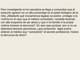 Pero investigando en la casuística se llega a comprobar que el
presunto agresor en un alto porcentaje es el padre biológico de la
niña ¿Mediante qué mecanismos legales se podría proteger a la
víctima en el caso que el médico consultado, constate lesiones
con alta sospecha de ser abuso y que ni la familia ni la propia
víctima hicieran la denuncia?. En ese caso puntual, aún si no se
detectara lesiones gravísimas ¿qué protección legal podría
obtener el médico que "vulnerando" el secreto profesional, hiciera
la denuncia de oficio?.
 