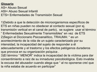 Glosario
AS= Abuso Sexual
ASI= Abuso Sexual Infantil
ETS= Enfermedades de Transmisión Sexual
1)Debido a que la detección de microorganismos específicos de
ETS en niñas pueden no obedecer al contacto sexual (por ej.
transmisión vertical en el canal de parto), se sugiere usar el término
“ Enfermedades Sexualmente Transmisibles” en vez de ETS
2)Según el Diccionario Psicoanalítico, TRAUMA: “ es un
acontecimiento de la vida de un sujeto caracterizado por su
intensidad, la incapacidad del sujeto de responder a él
adecuadamente y el trastorno y los efectos patógenos duraderos
que provoca en su organización psíquica .
3)El término “ MENOR” indica la incapacidad de la víctima para dar
consentimiento a raíz de su inmadurez psicobiológica. Esto invalida
la excusa del abusador cuando alega que “ al no oponerse creí que
la niña estaba de acuerdo en participar”
 