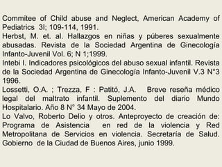Commitee of Child abuse and Neglect, American Academy of
Pediatrics 3I; 109-114, 1991.
Herbst, M. et. al. Hallazgos en niñas y púberes sexualmente
abusadas. Revista de la Sociedad Argentina de Ginecología
Infanto-Juvenil Vol. 6; N 1;1999.
Intebi I. Indicadores psicológicos del abuso sexual infantil. Revista
de la Sociedad Argentina de Ginecología Infanto-Juvenil V.3 N°3
1996.
Lossetti, O.A. ; Trezza, F : Patitó, J.A. Breve reseña médico
legal del maltrato infantil. Suplemento del diario Mundo
Hospitalario. Año 8 N° 34 Mayo de 2004.
Lo Valvo, Roberto Delio y otros. Anteproyecto de creación de:
Programa de Asistencia en red de la violencia y Red
Metropolitana de Servicios en violencia. Secretaría de Salud.
Gobierno de la Ciudad de Buenos Aires, junio 1999.
 