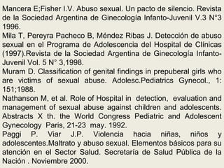 Mancera E;Fisher I.V. Abuso sexual. Un pacto de silencio. Revista
de la Sociedad Argentina de Ginecología Infanto-Juvenil V.3 N°3
1996.
Mila T, Pereyra Pacheco B, Méndez Ribas J. Detección de abuso
sexual en el Programa de Adolescencia del Hospital de Clínicas
(1997).Revista de la Sociedad Argentina de Ginecología Infanto-
Juvenil Vol. 5 N° 3,1998.
Muram D. Classification of genital findings in prepuberal girls who
are victims of sexual abuse. Adolesc.Pediatrics Gynecol., 1:
151;1988.
Nathanson M, et al. Role of Hospital in detection, evaluation and
management of sexual abuse against children and adolescents.
Abstracts X th. the World Congress Pediatric and Adolescent
Gynecology Paris, 21-23 may. 1992.
Paggi P. Viar J.P. Violencia hacia niñas, niños y
adolescentes.Maltrato y abuso sexual. Elementos básicos para su
atención en el Sector Salud. Secretaría de Salud Pública de la
Nación . Noviembre 2000.
 