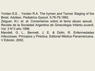 Yordan E.E. , Yordan R.A. The hymen and Tanner Staging of the
Brest. Adolesc. Pediatrics Gyecol. 5;76-79,1992.
Zeiguer, N.I. et. al. Comentarios sobre el tema abuso sexual.
Revista de la Sociedad Argentina de Ginecología Infanto-Juvenil.
Vol. 3 N°3 año 1996.
Mandell, G. L., Bennett, J. E. & Dolin, R. Enfermedades
Infecciosas. Principios y Práctica. Editorial Médica Panamericana.
V Edición. 2002.
 