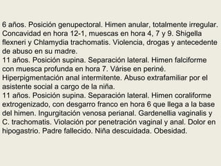6 años. Posición genupectoral. Himen anular, totalmente irregular.
Concavidad en hora 12-1, muescas en hora 4, 7 y 9. Shigella
flexneri y Chlamydia trachomatis. Violencia, drogas y antecedente
de abuso en su madre.
11 años. Posición supina. Separación lateral. Himen falciforme
con muesca profunda en hora 7. Várise en periné.
Hiperpigmentación anal intermitente. Abuso extrafamiliar por el
asistente social a cargo de la niña.
11 años. Posición supina. Separación lateral. Himen coraliforme
extrogenizado, con desgarro franco en hora 6 que llega a la base
del himen. Ingurgitación venosa perianal. Gardenellia vaginalis y
C. trachomatis. Violación por penetración vaginal y anal. Dolor en
hipogastrio. Padre fallecido. Niña descuidada. Obesidad.
 