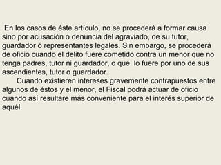 En los casos de éste artículo, no se procederá a formar causa
sino por acusación o denuncia del agraviado, de su tutor,
guardador ó representantes legales. Sin embargo, se procederá
de oficio cuando el delito fuere cometido contra un menor que no
tenga padres, tutor ni guardador, o que lo fuere por uno de sus
ascendientes, tutor o guardador.
Cuando existieren intereses gravemente contrapuestos entre
algunos de éstos y el menor, el Fiscal podrá actuar de oficio
cuando así resultare más conveniente para el interés superior de
aquél.
 