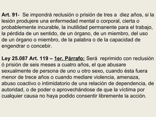 Art. 91- Se impondrá reclusión o prisión de tres a diez años, si la
lesión produjere una enfermedad mental o corporal, cierta o
probablemente incurable, la inutilidad permanente para el trabajo,
la pérdida de un sentido, de un órgano, de un miembro, del uso
de un órgano o miembro, de la palabra o de la capacidad de
engendrar o concebir.
Ley 25.087 Art. 119 – 1er. Párrafo: Será reprimido con reclusión
ó prisión de seis meses a cuatro años, el que abusare
sexualmente de persona de uno u otro sexo, cuando ésta fuera
menor de trece años o cuando mediare violencia, amenaza,
abuso coactivo o intimidatorio de una relación de dependencia, de
autoridad, o de poder o aprovechándose de que la víctima por
cualquier causa no haya podido consentir libremente la acción.
 