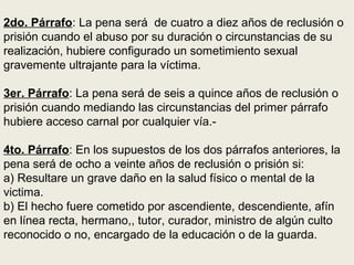 2do. Párrafo: La pena será de cuatro a diez años de reclusión o
prisión cuando el abuso por su duración o circunstancias de su
realización, hubiere configurado un sometimiento sexual
gravemente ultrajante para la víctima.
3er. Párrafo: La pena será de seis a quince años de reclusión o
prisión cuando mediando las circunstancias del primer párrafo
hubiere acceso carnal por cualquier vía.-
4to. Párrafo: En los supuestos de los dos párrafos anteriores, la
pena será de ocho a veinte años de reclusión o prisión si:
a) Resultare un grave daño en la salud físico o mental de la
victima.
b) El hecho fuere cometido por ascendiente, descendiente, afín
en línea recta, hermano,, tutor, curador, ministro de algún culto
reconocido o no, encargado de la educación o de la guarda.
 