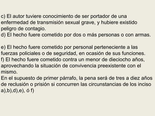 c) El autor tuviere conocimiento de ser portador de una
enfermedad de transmisión sexual grave, y hubiere existido
peligro de contagio.
d) El hecho fuere cometido por dos o más personas o con armas.
e) El hecho fuere cometido por personal perteneciente a las
fuerzas policiales o de seguridad, en ocasión de sus funciones.
f) El hecho fuere cometido contra un menor de dieciocho años,
aprovechando la situación de convivencia preexistente con el
mismo.
En el supuesto de primer párrafo, la pena será de tres a diez años
de reclusión o prisión si concurren las circunstancias de los inciso
a),b),d),e), ó f)
 