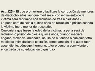 Art. 125 – El que promoviere o facilitare la corrupción de menores
de dieciocho años, aunque mediare el consentimiento de la
víctima será reprimido con reclusión de tres a diez años.-
La pena será de seis a quince años de reclusión ó prisión cuando
la víctima fuera menor de trece años
Cualquiera que fuese la edad de la víctima, la pena será de
reclusión ó prisión de diez a quince años, cuando mediare
engaño, violencia, amenaza, abuso de autoridad o cualquier otro
medio de intimidación o coerción, como también si el autor fuera
ascendiente, cónyuge, hermano, tutor o persona conviviente o
encargada de su educación o guarda.-
 