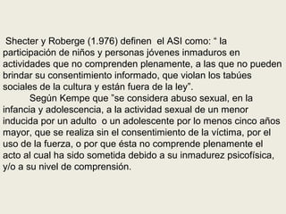 Shecter y Roberge (1.976) definen el ASI como: “ la
participación de niños y personas jóvenes inmaduros en
actividades que no comprenden plenamente, a las que no pueden
brindar su consentimiento informado, que violan los tabúes
sociales de la cultura y están fuera de la ley”.
Según Kempe que ”se considera abuso sexual, en la
infancia y adolescencia, a la actividad sexual de un menor
inducida por un adulto o un adolescente por lo menos cinco años
mayor, que se realiza sin el consentimiento de la víctima, por el
uso de la fuerza, o por que ésta no comprende plenamente el
acto al cual ha sido sometida debido a su inmadurez psicofísica,
y/o a su nivel de comprensión.
 