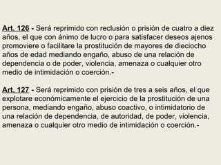 Art. 126 - Será reprimido con reclusión o prisión de cuatro a diez
años, el que con ánimo de lucro o para satisfacer deseos ajenos
promoviere o facilitare la prostitución de mayores de dieciocho
años de edad mediando engaño, abuso de una relación de
dependencia o de poder, violencia, amenaza o cualquier otro
medio de intimidación o coerción.-
Art. 127 - Será reprimido con prisión de tres a seis años, el que
explotare económicamente el ejercicio de la prostitución de una
persona, mediando engaño, abuso coactivo, o intimidatorio de
una relación de dependencia, de autoridad, de poder, violencia,
amenaza o cualquier otro medio de intimidación o coerción.-
 