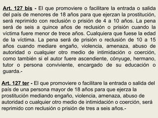 Art. 127 bis - El que promoviere o facilitare la entrada o salida
del país de menores de 18 años para que ejerzan la prostitución,
será reprimido con reclusión o prisión de 4 a 10 años. La pena
será de seis a quince años de reclusión o prisión cuando la
víctima fuere menor de trece años. Cualquiera que fuese la edad
de la víctima. La pena será de prisión o reclusión de 10 a 15
años cuando mediare engaño, violencia, amenaza, abuso de
autoridad o cualquier otro medio de intimidación o coerción,
como también si el autor fuere ascendiente, cónyuge, hermano,
tutor o persona conviviente, encargado de su educación o
guarda.-
Art. 127 ter - El que promoviere o facilitare la entrada o salida del
país de una persona mayor de 18 años para que ejerza la
prostitución mediando engaño, violencia, amenaza, abuso de
autoridad o cualquier otro medio de intimidación o coerción, será
reprimido con reclusión o prisión de tres a seis años.-
 