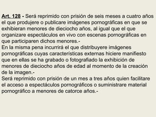 Art. 128 - Será reprimido con prisión de seis meses a cuatro años
el que produjere o publicare imágenes pornográficas en que se
exhibieran menores de dieciocho años, al igual que el que
organizare espectáculos en vivo con escenas pornográficas en
que participaren dichos menores.-
En la misma pena incurrirá el que distribuyere imágenes
pornográficas cuyas características externas hiciere manifiesto
que en ellas se ha grabado o fotografiado la exhibición de
menores de dieciocho años de edad al momento de la creación
de la imagen.-
Será reprimido con prisión de un mes a tres años quien facilitare
el acceso a espectáculos pornográficos o suministrare material
pornográfico a menores de catorce años.-
 