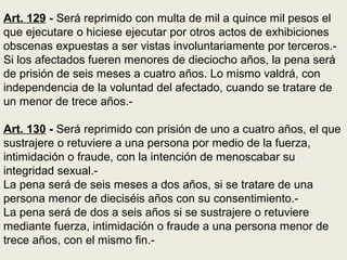 Art. 129 - Será reprimido con multa de mil a quince mil pesos el
que ejecutare o hiciese ejecutar por otros actos de exhibiciones
obscenas expuestas a ser vistas involuntariamente por terceros.-
Si los afectados fueren menores de dieciocho años, la pena será
de prisión de seis meses a cuatro años. Lo mismo valdrá, con
independencia de la voluntad del afectado, cuando se tratare de
un menor de trece años.-
Art. 130 - Será reprimido con prisión de uno a cuatro años, el que
sustrajere o retuviere a una persona por medio de la fuerza,
intimidación o fraude, con la intención de menoscabar su
integridad sexual.-
La pena será de seis meses a dos años, si se tratare de una
persona menor de dieciséis años con su consentimiento.-
La pena será de dos a seis años si se sustrajere o retuviere
mediante fuerza, intimidación o fraude a una persona menor de
trece años, con el mismo fin.-
 
