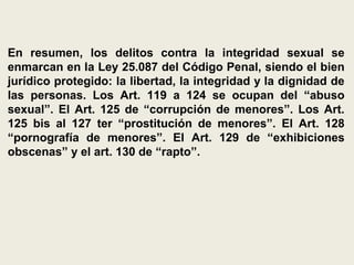 En resumen, los delitos contra la integridad sexual se
enmarcan en la Ley 25.087 del Código Penal, siendo el bien
jurídico protegido: la libertad, la integridad y la dignidad de
las personas. Los Art. 119 a 124 se ocupan del “abuso
sexual”. El Art. 125 de “corrupción de menores”. Los Art.
125 bis al 127 ter “prostitución de menores”. El Art. 128
“pornografía de menores”. El Art. 129 de “exhibiciones
obscenas” y el art. 130 de “rapto”.
 